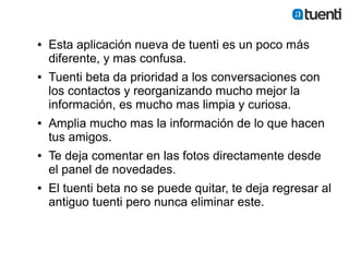 ●   Esta aplicación nueva de tuenti es un poco más
    diferente, y mas confusa.
●   Tuenti beta da prioridad a los conversaciones con
    los contactos y reorganizando mucho mejor la
    información, es mucho mas limpia y curiosa.
●   Amplia mucho mas la información de lo que hacen
    tus amigos.
●   Te deja comentar en las fotos directamente desde
    el panel de novedades.
●   El tuenti beta no se puede quitar, te deja regresar al
    antiguo tuenti pero nunca eliminar este.
 