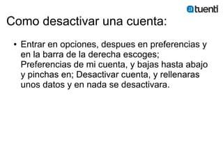 Como desactivar una cuenta:
 ●   Entrar en opciones, despues en preferencias y
     en la barra de la derecha escoges;
     Preferencias de mi cuenta, y bajas hasta abajo
     y pinchas en; Desactivar cuenta, y rellenaras
     unos datos y en nada se desactivara.
 
