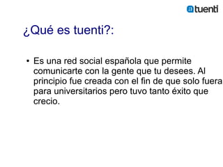 ¿Qué es tuenti?:

●   Es una red social española que permite
    comunicarte con la gente que tu desees. Al
    principio fue creada con el fin de que solo fuera
    para universitarios pero tuvo tanto éxito que
    crecio.
 