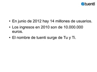 ●   En junio de 2012 hay 14 millones de usuarios.
●   Los ingresos en 2010 son de 10.000.000
    euros.
●   El nombre de tuenti surge de Tu y Ti.
 