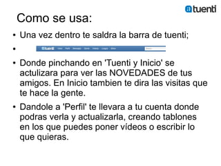Como se usa:
●   Una vez dentro te saldra la barra de tuenti;
●


●   Donde pinchando en 'Tuenti y Inicio' se
    actulizara para ver las NOVEDADES de tus
    amigos. En Inicio tambien te dira las visitas que
    te hace la gente.
●   Dandole a 'Perfil' te llevara a tu cuenta donde
    podras verla y actualizarla, creando tablones
    en los que puedes poner vídeos o escribir lo
    que quieras.
 