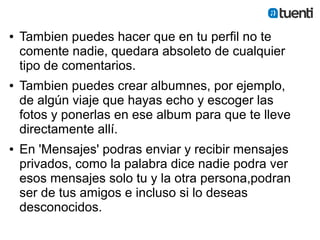 ●   Tambien puedes hacer que en tu perfil no te
    comente nadie, quedara absoleto de cualquier
    tipo de comentarios.
●   Tambien puedes crear albumnes, por ejemplo,
    de algún viaje que hayas echo y escoger las
    fotos y ponerlas en ese album para que te lleve
    directamente allí.
●   En 'Mensajes' podras enviar y recibir mensajes
    privados, como la palabra dice nadie podra ver
    esos mensajes solo tu y la otra persona,podran
    ser de tus amigos e incluso si lo deseas
    desconocidos.
 