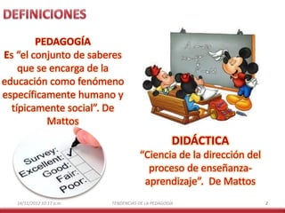 PEDAGOGÍA
Es “el conjunto de saberes
que se encarga de la
educación como fenómeno
específicamente humano y
típicamente social”. De
Mattos

DIDÁCTICA
“Ciencia de la dirección del
proceso de enseñanzaaprendizaje”. De Mattos
14/11/2012 10:17 a.m.

TENDENCIAS DE LA PEDAGOGÍA

2

 
