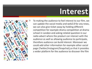 Interest
 To making the audience to feel interest to our film, we
can update the social media and web2.0 for any news,
we can also give ticket away by holding different
competition for example drama competition at drama
school in London and asking related question in our
radio advert where the product can interact with the
audience as well as allowing audience to participate,
therefore audience can build interest. Moreover we
could add other information for example other social
page (Twitter/Instagram/Snapchat),so that it provides
a wider platform for the audience to discover the film
 