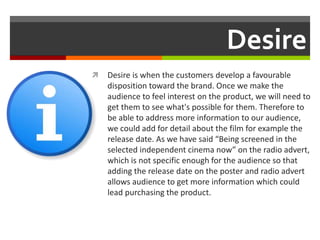 Desire
 Desire is when the customers develop a favourable
disposition toward the brand. Once we make the
audience to feel interest on the product, we will need to
get them to see what's possible for them. Therefore to
be able to address more information to our audience,
we could add for detail about the film for example the
release date. As we have said “Being screened in the
selected independent cinema now” on the radio advert,
which is not specific enough for the audience so that
adding the release date on the poster and radio advert
allows audience to get more information which could
lead purchasing the product.
 