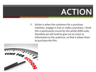 ACTION
 Action is when the customers for a purchase
intention, engage in trial or make a purchase. I think
this is particularly crucial for the whole AIDA scale,
therefore we will need to give out as much as
information to the audience, so that it allows them
to purchase the film.
 