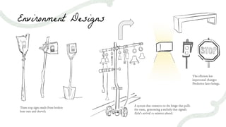 Environment Designs
The eﬃcient but
impersonal changes
Frederico later brings.
Tram stop signs made from broken
boat oars and shovels
A system that connects to the hinge that pulls
the tram, generating a melody that signals
Aida’s arrival 10 minutes ahead.
 
