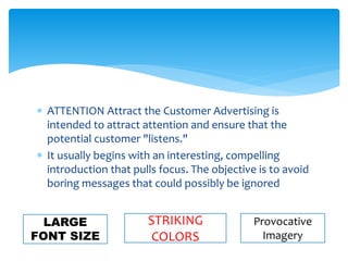  ATTENTION Attract the Customer Advertising is
intended to attract attention and ensure that the
potential customer "listens."
 It usually begins with an interesting, compelling
introduction that pulls focus. The objective is to avoid
boring messages that could possibly be ignored
LARGE
FONT SIZE
Provocative
Imagery
STRIKING
COLORS
 