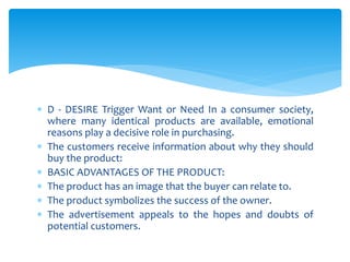  D - DESIRE Trigger Want or Need In a consumer society,
where many identical products are available, emotional
reasons play a decisive role in purchasing.
 The customers receive information about why they should
buy the product:
 BASIC ADVANTAGES OF THE PRODUCT:
 The product has an image that the buyer can relate to.
 The product symbolizes the success of the owner.
 The advertisement appeals to the hopes and doubts of
potential customers.
 