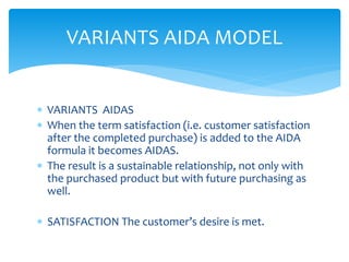  VARIANTS AIDAS
 When the term satisfaction (i.e. customer satisfaction
after the completed purchase) is added to the AIDA
formula it becomes AIDAS.
 The result is a sustainable relationship, not only with
the purchased product but with future purchasing as
well.
 SATISFACTION The customer’s desire is met.
VARIANTS AIDA MODEL
 