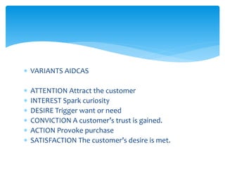 VARIANTS AIDCAS
 ATTENTION Attract the customer
 INTEREST Spark curiosity
 DESIRE Trigger want or need
 CONVICTION A customer’s trust is gained.
 ACTION Provoke purchase
 SATISFACTION The customer’s desire is met.
 