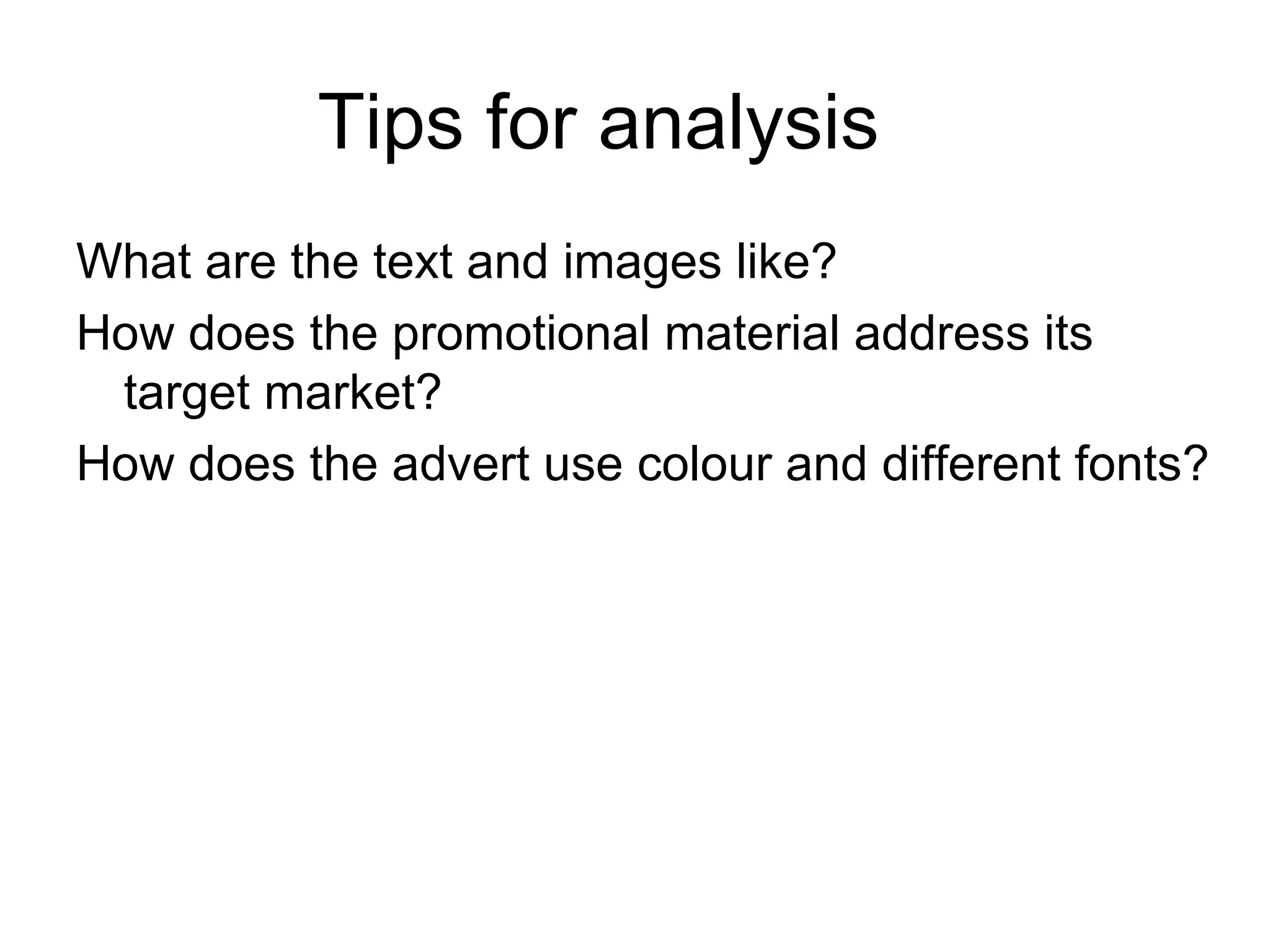 Tips for analysis What are the text and images like? How does the promotional material address its target market? How does the advert use colour and different fonts?
