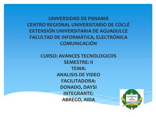 UNIVERSIDAD DE PANAMÁ
CENTRO REGIONAL UNIVERSITARIO DE COCLÉ
EXTENSIÓN UNIVERSITARIA DE AGUADULCE
FACULTAD DE INFORMÁTICA, ELECTRÓNICA
COMUNICACIÓN
CURSO: AVANCES TECNOLOGICOS
SEMESTRE: II
TEMA:
ANALISIS DE VIDEO
FACILITADORA:
DONADO, DAYSI
INTEGRANTE:
ABREGO, AIDA
INTEGRANTE:
 