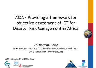AÏDA - Providing a framework for
            objective assessment of ICT for
          Disaster Risk Management in Africa


                                     Dr. Norman Kerle
          International Institute for Geoinformation Science and Earth
                         Observation (ITC) (kerle@itc.nl)

AÏDA – Advancing ICT for DRM in Africa
 