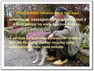 O astrônomo italiano sabia que aqui
estamos de passagem. Somos peregrinos e
é bom pensar na meta que nos espera...
A certeza de que nosso caminhar terreno
tem um final, é o melhor recurso para
valorizarmos mais cada minuto.
 