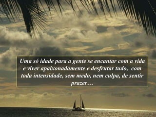 Uma só idade para a gente se encantar com a vida   e viver apaixonadamente   e desfrutar tudo,  com toda intensidade ,  sem medo, ne m  culpa ,  de sentir   prazer … 