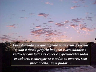 Fase dourada em que a gente   pode criar e   recriar a vida   à nossa própria imagem e semelhança   e vestir-se com todas as cores   e experimentar todos os sabores   e entregar-se a todos os amores ,  sem preconceito,  nem   pudor … 