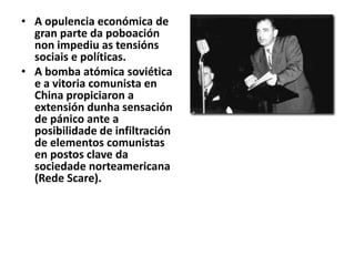 • A opulencia económica de
gran parte da poboación
non impediu as tensións
sociais e políticas.
• A bomba atómica soviética
e a vitoria comunista en
China propiciaron a
extensión dunha sensación
de pánico ante a
posibilidade de infiltración
de elementos comunistas
en postos clave da
sociedade norteamericana
(Rede Scare).

 
