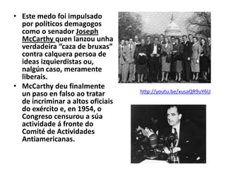 • Este medo foi impulsado
por políticos demagogos
como o senador Joseph
McCarthy quen lanzou unha
verdadeira “caza de bruxas”
contra calquera persoa de
ideas izquierdistas ou,
nalgún caso, meramente
liberais.
• McCarthy deu finalmente
un paso en falso ao tratar
de incriminar a altos oficiais
do exército e, en 1954, o
Congreso censurou a súa
actividade á fronte do
Comité de Actividades
Antiamericanas.

http://youtu.be/xusaQR9uY6U

 