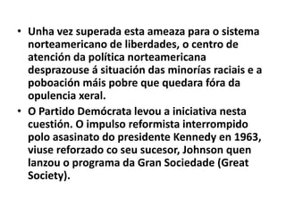• Unha vez superada esta ameaza para o sistema
norteamericano de liberdades, o centro de
atención da política norteamericana
desprazouse á situación das minorías raciais e a
poboación máis pobre que quedara fóra da
opulencia xeral.
• O Partido Demócrata levou a iniciativa nesta
cuestión. O impulso reformista interrompido
polo asasinato do presidente Kennedy en 1963,
viuse reforzado co seu sucesor, Johnson quen
lanzou o programa da Gran Sociedade (Great
Society).

 