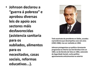 • Johnson declarou a
“guerra á pobreza” e
aprobou diversas
leis de apoio aos
sectores máis
desfavorecidas
(asistencia sanitaria
para os
xubilados, alimentos
para os
necesitados, casas
sociais, reformas
educativas...).

Tralo asasinato do presidente en Dallas, accedeu
á presidencia que desempeñou case seis anos
(1963-1968), tras ser reelixido en 1964.
Johnson protagonizou un política claramente
progresista no interior (Lei de Dereitos Civís en
1964, Lei de Dereito de Voto en 1965, extensión
da Seguridade Social), cunha política
agresivamente anticomunista no exterior

 