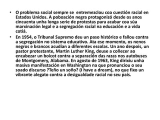 • O problema social sempre se entremezclou coa cuestión racial en
Estados Unidos. A poboación negra protagonizó desde os anos
cincuenta unha longa serie de protestas para acabar coa súa
marxinación legal e a segregación racial na educación e a vida
cotiá.
• En 1954, o Tribunal Supremo deu un paso histórico e fallou contra
a segregación no sistema educativo. Ata ese momento, os nenos
negros e brancos acudían a diferentes escolas. Un ano despois, un
pastor protestante, Martin Luther King, deuse a coñecer ao
encabezar un boicot contra a separación das razas nos autobuses
de Montgomery, Alabama. En agosto de 1963, King dirixiu unha
masiva manifestación en Washington na que pronunciou o seu
soado discurso ?Teño un soño? (I have a dream), no que fixo un
vibrante alegato contra a desigualdade racial no seu país.

 