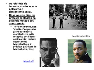• As reformas de
Johnson, con todo, non
aplacaron o
descontento social.
• Dúas grandes liñas de
protesta confluíron na
segunda metade dos
anos sesenta.
– Por unha banda, nos
“ghettos” negros das
grandes cidades a
mocidade era máis
receptiva aos líderes
nacionalistas radicais
negros como
Malcolm X que ás
prédicas pacifistas de
Martin Luther King;

Malcolm X

Martin Luther King

 
