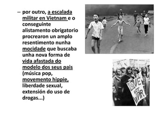 – por outro, a escalada
militar en Vietnam e o
conseguinte
alistamento obrigatorio
procrearon un amplo
resentimento nunha
mocidade que buscaba
unha nova forma de
vida afastada do
modelo dos seus pais
(música pop,
movemento hippie,
liberdade sexual,
extensión do uso de
drogas...)

 