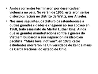 • Ambas correntes terminaron por desencadear
violencia no país. No verán de 1965, estalaron serios
disturbios raciais no distrito de Watts, nos Angeles.
• Nos anos seguintes, os disturbios estendéronse a
outras grandes cidades e chegaron ao seu apoxeo en
1968, tralo asasinato de Martin Luther King. Aínda
que as grandes manifestacións contra a guerra do
Vietnam buscaron a súa inspiración na ideoloxía
pacifista: “Make love, not war”, en 1970, catro
estudantes morreron na Universidade de Kent a mans
da Garda Nacional do estado de Ohio.

 