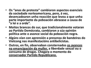 • Os “anos de protesta” cambiaron aspectos esenciais
da sociedade norteamericana, pero, á vez,
desencadearon unha reacción que levou a que unha
parte importante da poboación abrazase a causa de
“a lei e a orde”.
• Moitos brancos do sur, que tradicionalmente votaran
ao Partido Demócrata, cambiaron a súa opinión
política ante o avance social da poboación negra.
• Algúns vían con aprensión a presenza de bandeiras do
Vietcong nas manifestacións antibelicistas.
• Outros, en fin, observaban consternados os avances
na emancipación da muller, a liberdade sexual ou o
consumo de drogas. Chegara o momento do
conservador Partido Republicano.

 