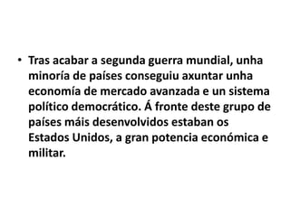 • Tras acabar a segunda guerra mundial, unha
minoría de países conseguiu axuntar unha
economía de mercado avanzada e un sistema
político democrático. Á fronte deste grupo de
países máis desenvolvidos estaban os
Estados Unidos, a gran potencia económica e
militar.

 