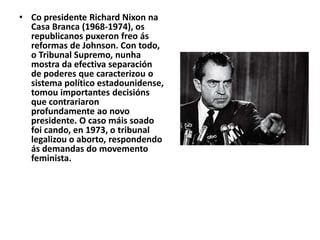 • Co presidente Richard Nixon na
Casa Branca (1968-1974), os
republicanos puxeron freo ás
reformas de Johnson. Con todo,
o Tribunal Supremo, nunha
mostra da efectiva separación
de poderes que caracterizou o
sistema político estadounidense,
tomou importantes decisións
que contrariaron
profundamente ao novo
presidente. O caso máis soado
foi cando, en 1973, o tribunal
legalizou o aborto, respondendo
ás demandas do movemento
feminista.

 