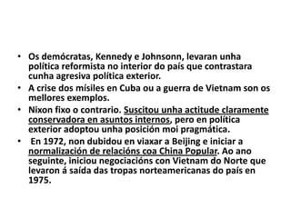 • Os demócratas, Kennedy e Johnsonn, levaran unha
política reformista no interior do país que contrastara
cunha agresiva política exterior.
• A crise dos mísiles en Cuba ou a guerra de Vietnam son os
mellores exemplos.
• Nixon fixo o contrario. Suscitou unha actitude claramente
conservadora en asuntos internos, pero en política
exterior adoptou unha posición moi pragmática.
• En 1972, non dubidou en viaxar a Beijing e iniciar a
normalización de relacións coa China Popular. Ao ano
seguinte, iniciou negociacións con Vietnam do Norte que
levaron á saída das tropas norteamericanas do país en
1975.

 