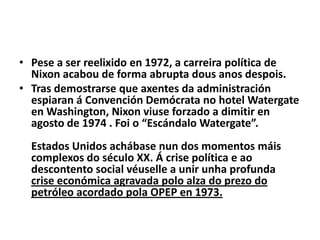 • Pese a ser reelixido en 1972, a carreira política de
Nixon acabou de forma abrupta dous anos despois.
• Tras demostrarse que axentes da administración
espiaran á Convención Demócrata no hotel Watergate
en Washington, Nixon viuse forzado a dimitir en
agosto de 1974 . Foi o “Escándalo Watergate”.
Estados Unidos achábase nun dos momentos máis
complexos do século XX. Á crise política e ao
descontento social véuselle a unir unha profunda
crise económica agravada polo alza do prezo do
petróleo acordado pola OPEP en 1973.

 