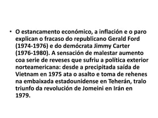 • O estancamento económico, a inflación e o paro
explican o fracaso do republicano Gerald Ford
(1974-1976) e do demócrata Jimmy Carter
(1976-1980). A sensación de malestar aumento
coa serie de reveses que sufriu a política exterior
norteamericana: desde a precipitada saída de
Vietnam en 1975 ata o asalto e toma de rehenes
na embaixada estadounidense en Teherán, tralo
triunfo da revolución de Jomeini en Irán en
1979.

 