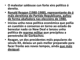 • O malestar saldouse cun forte xiro político á
dereita.
• Ronald Reagan (1980-1988), representante do á
máis dereitista do Partido Republicano, gañou
de forma abafadora nas eleccións de 1980.
• Iniciou unha nova política económica que poñía
en cuestión o consenso en torno ao estado do
benestar nado co New Deal e lanzou unha
política de rearme militar que precipitou a
perestroika de Gorbachov.
• Reagan, un dos presidentes máis populares do
século XX, deixou un país mellor preparado para
facer fronte aos novos tempos, aínda que máis
desigual.

 