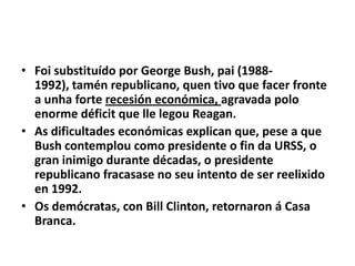 • Foi substituído por George Bush, pai (19881992), tamén republicano, quen tivo que facer fronte
a unha forte recesión económica, agravada polo
enorme déficit que lle legou Reagan.
• As dificultades económicas explican que, pese a que
Bush contemplou como presidente o fin da URSS, o
gran inimigo durante décadas, o presidente
republicano fracasase no seu intento de ser reelixido
en 1992.
• Os demócratas, con Bill Clinton, retornaron á Casa
Branca.

 