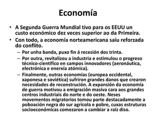 Economía
• A Segunda Guerra Mundial tivo para os EEUU un
custo económico dez veces superior ao da Primeira.
• Con todo, a economía norteamericana saíu reforzada
do conflito.
– Por unha banda, puxo fin á recesión dos trinta.
– Por outra, revitalizou a industria e estimulou o progreso
técnico-científico en campos innovadores (aeronáutica,
electrónica e enerxía atómica).
– Finalmente, outras economías (europea occidental,
xaponesa e soviética) sufriron grandes danos que crearon
necesidades de reconstrución. A expansión da economía
de guerra motivou a emigración masiva cara aos grandes
centros industriais do norte e do oeste. Neses
movementos migratorios tomou parte destacadamente a
poboación negra do sur agrícola e pobre, cuxas estruturas
socioeconómicas comezaron a cambiar a raíz diso.

 