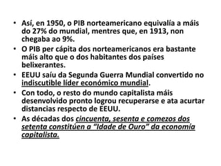 • Así, en 1950, o PIB norteamericano equivalía a máis
do 27% do mundial, mentres que, en 1913, non
chegaba ao 9%.
• O PIB per cápita dos norteamericanos era bastante
máis alto que o dos habitantes dos países
belixerantes.
• EEUU saíu da Segunda Guerra Mundial convertido no
indiscutible líder económico mundial.
• Con todo, o resto do mundo capitalista máis
desenvolvido pronto logrou recuperarse e ata acurtar
distancias respecto de EEUU.
• As décadas dos cincuenta, sesenta e comezos dos
setenta constitúen a “Idade de Ouro” da economía
capitalista.

 