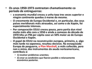 • Os anos 1950-1973 contrastan chamativamente co
período de entreguerras:
– a economía mundial creceu a unha taxa tres veces superior e
ningún continente quedou á marxe do mesmo.
– O crecemento de Europa Occidental e, en particular, dos seus
países meridionais máis atrasados, así como o de Xapón, foi
especialmente intensos.
– Por comparación EEUU creceu pouco, pero partía dun nivel
moito máis alto cara a 1950 e aínda a comezos da década de
1970 tiña un PIB per cápita case un 50% maior ao de Europa
Occidental e Xapón.
– O papel de EEUU na reconstrución europea, primeiro, e, algo
máis tarde na xaponesa, resultou decisivo. Na esnaquizada
Europa de posguerra, o Plan Marshall, o máis coñecido, pero
non o único, dos instrumentos da axuda norteamericana,
contribuíu a:
• 1) resolver problemas urxentes;
• 2) crear as condicións que fixeron posible o relanzamento
económico posterior.

 