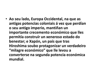 • Ao seu lado, Europa Occidental, na que as
antigas potencias coloniais á vez que perdían
o seu antigo imperio, mantiñan un
importante crecemento económico que lles
permitía construír un xeneroso estado do
benestar; e Xapón, un país que tras
Hiroshima soubo protagonizar un verdadeiro
“milagre económico” que lle levou a
converterse na segunda potencia económica
mundial.

 