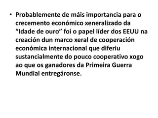 • Probablemente de máis importancia para o
crecemento económico xeneralizado da
“Idade de ouro” foi o papel líder dos EEUU na
creación dun marco xeral de cooperación
económica internacional que diferiu
sustancialmente do pouco cooperativo xogo
ao que os ganadores da Primeira Guerra
Mundial entregáronse.

 