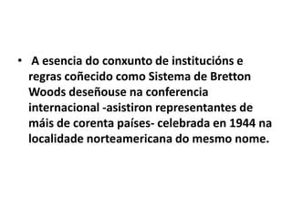 • A esencia do conxunto de institucións e
regras coñecido como Sistema de Bretton
Woods deseñouse na conferencia
internacional -asistiron representantes de
máis de corenta países- celebrada en 1944 na
localidade norteamericana do mesmo nome.

 