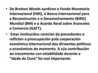 • De Bretton Woods xurdiron o Fondo Monetario
Internacional (FMI), o Banco internacional para
a Reconstrución e o Desenvolvemento (BIRD)
Mundial (BM) e o Acordo Xeral sobre Aranceles
e Comercio (GATT).
• Estas institucións carecían de precedentes e
reflicten a preocupación pola cooperación
económica internacional dos dirixentes políticos
e económicos do momento. A súa contribución
ao crecemento con estabilidade durante a
“Idade de Ouro” foi moi importante.

 