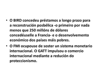 • O BIRD concedeu préstamos a longo prazo para
a reconstrución posbélica -o primeiro por nada
menos que 250 millóns de dólares
concedéuselle a Francia- e o desenvolvemento
económico dos países máis pobres.
• O FMI ocupouse de soster un sistema monetario
internacional. O GATT impulsou o comercio
internacional mediante a redución do
proteccionismo.

 