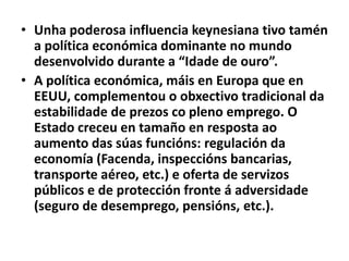 • Unha poderosa influencia keynesiana tivo tamén
a política económica dominante no mundo
desenvolvido durante a “Idade de ouro”.
• A política económica, máis en Europa que en
EEUU, complementou o obxectivo tradicional da
estabilidade de prezos co pleno emprego. O
Estado creceu en tamaño en resposta ao
aumento das súas funcións: regulación da
economía (Facenda, inspeccións bancarias,
transporte aéreo, etc.) e oferta de servizos
públicos e de protección fronte á adversidade
(seguro de desemprego, pensións, etc.).

 