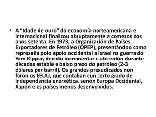 • A “Idade de ouro” da economía norteamericana e
internacional finalizou abruptamente a comezos dos
anos setenta. En 1973, a Organización de Países
Exportadores de Petróleo (OPEP), presentándoo como
represalia polo apoio occidental a Israel na guerra do
Yom Kippur, decidiu incrementar o ata entón durante
décadas estable e baixo prezo do petróleo (2-3
dólares por barril). Os grandes prexudicados non
foron os EEUU, que contaban cun certo grado de
independencia enerxética, senón Europa Occidental,
Xapón e os países menos desenvolvidos.

 