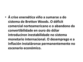 • Á crise enerxética viño a sumarse a do
sistema de Bretton Woods. O déficit
comercial norteamericano e o abandono da
convertibilidade en ouro do dólar
introduciron inestabilidade no sistema
monetario internacional. O desemprego e a
inflación instaláronse permanentemente no
escenario económico.

 