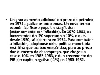 • Un gran aumento adicional do prezo do petróleo
en 1979 agudizo os problemas. Un novo termo
económico fíxose popular: stagflation
(estancamento con inflación). En 1979-1981, os
incrementos do IPC superaron o 10%, o que,
desde 1950, só ocorrera en 1974. Para combater
a inflación, adoptouse unha política monetaria
restritiva que acabou vencéndoa, pero ao prezo
dun aumento do desemprego, que chegou a
case o 10% en 1982-1983, e dun crecemento do
PIB per cápita negativo (-1%) en 1980-1982.

 