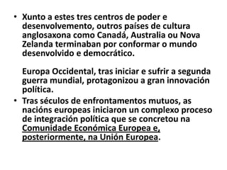 • Xunto a estes tres centros de poder e
desenvolvemento, outros países de cultura
anglosaxona como Canadá, Australia ou Nova
Zelanda terminaban por conformar o mundo
desenvolvido e democrático.
Europa Occidental, tras iniciar e sufrir a segunda
guerra mundial, protagonizou a gran innovación
política.
• Tras séculos de enfrontamentos mutuos, as
nacións europeas iniciaron un complexo proceso
de integración política que se concretou na
Comunidade Económica Europea e,
posteriormente, na Unión Europea.

 